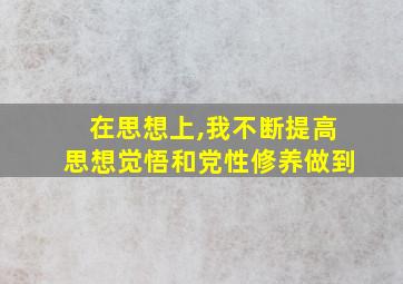 在思想上,我不断提高思想觉悟和党性修养做到