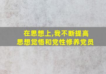 在思想上,我不断提高思想觉悟和党性修养党员