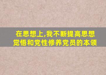 在思想上,我不断提高思想觉悟和党性修养党员的本领