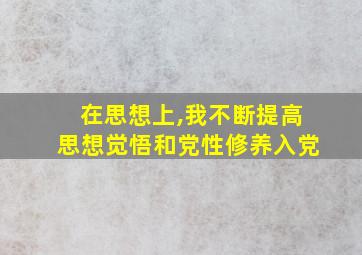 在思想上,我不断提高思想觉悟和党性修养入党