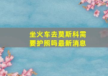 坐火车去莫斯科需要护照吗最新消息