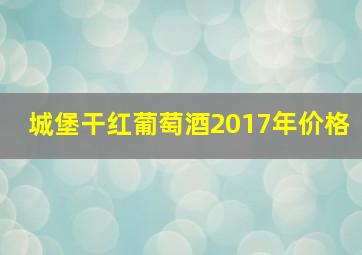 城堡干红葡萄酒2017年价格