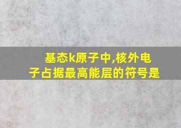 基态k原子中,核外电子占据最高能层的符号是