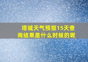 塔城天气预报15天查询结果是什么时候的呢