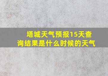 塔城天气预报15天查询结果是什么时候的天气