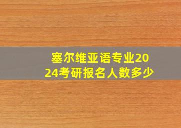 塞尔维亚语专业2024考研报名人数多少