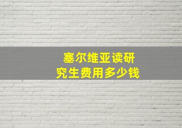 塞尔维亚读研究生费用多少钱