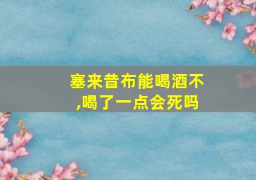 塞来昔布能喝酒不,喝了一点会死吗