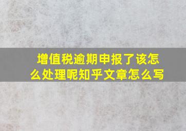 增值税逾期申报了该怎么处理呢知乎文章怎么写