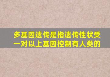 多基因遗传是指遗传性状受一对以上基因控制有人类的