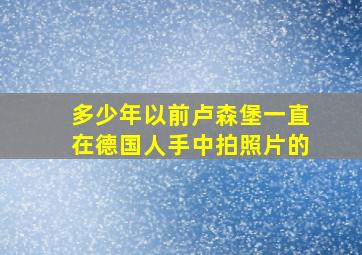 多少年以前卢森堡一直在德国人手中拍照片的