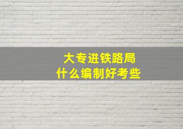 大专进铁路局什么编制好考些