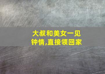 大叔和美女一见钟情,直接领回家