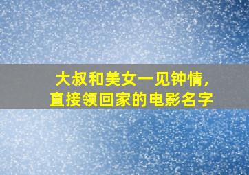 大叔和美女一见钟情,直接领回家的电影名字