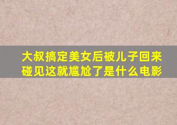 大叔搞定美女后被儿子回来碰见这就尴尬了是什么电影