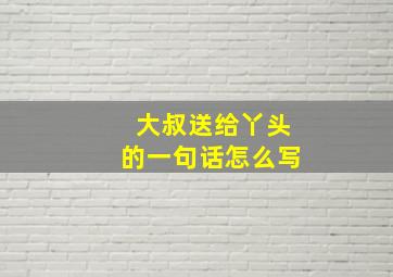 大叔送给丫头的一句话怎么写