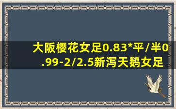 大阪樱花女足0.83*平/半0.99-2/2.5新泻天鹅女足