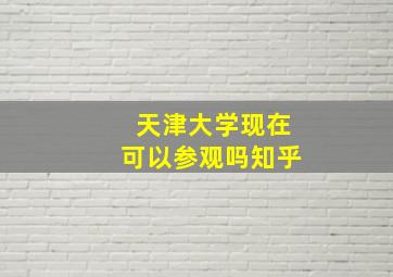 天津大学现在可以参观吗知乎