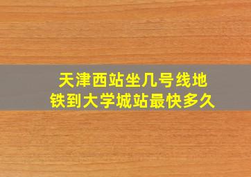 天津西站坐几号线地铁到大学城站最快多久