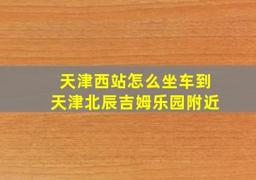 天津西站怎么坐车到天津北辰吉姆乐园附近