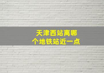 天津西站离哪个地铁站近一点