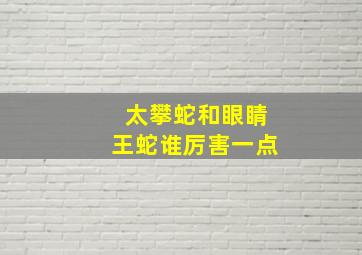 太攀蛇和眼睛王蛇谁厉害一点