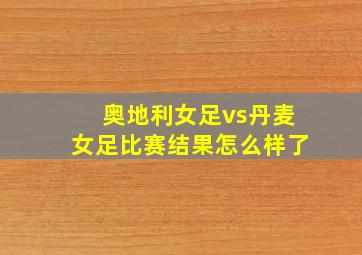 奥地利女足vs丹麦女足比赛结果怎么样了