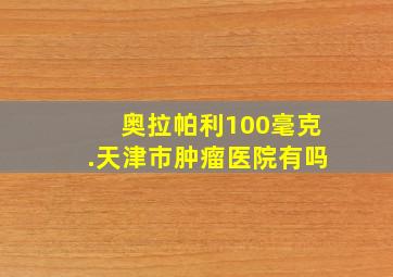 奥拉帕利100毫克.天津市肿瘤医院有吗