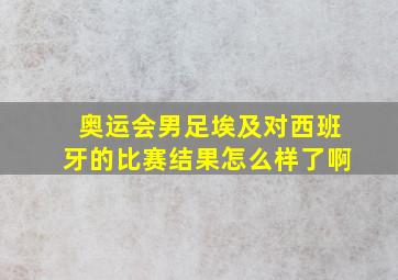 奥运会男足埃及对西班牙的比赛结果怎么样了啊