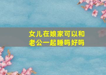 女儿在娘家可以和老公一起睡吗好吗