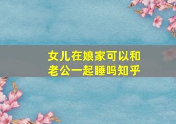 女儿在娘家可以和老公一起睡吗知乎