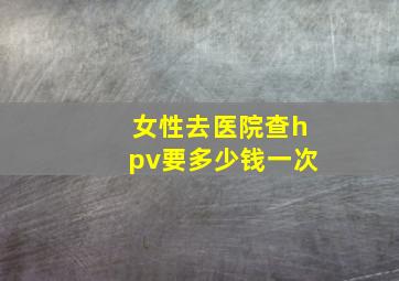 女性去医院查hpv要多少钱一次