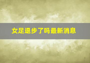 女足退步了吗最新消息