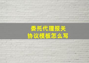 委托代理报关协议模板怎么写