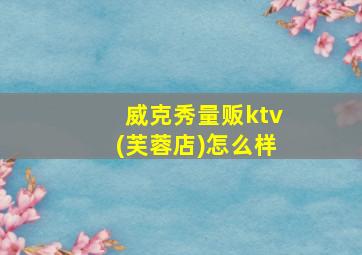 威克秀量贩ktv(芙蓉店)怎么样