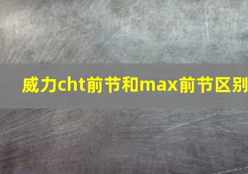 威力cht前节和max前节区别