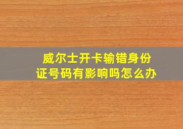 威尔士开卡输错身份证号码有影响吗怎么办