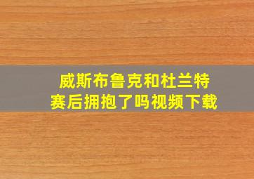 威斯布鲁克和杜兰特赛后拥抱了吗视频下载