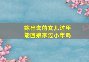 嫁出去的女儿过年能回娘家过小年吗