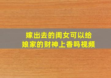 嫁出去的闺女可以给娘家的财神上香吗视频