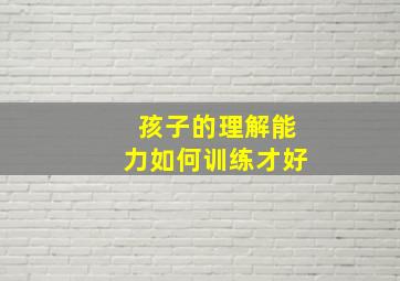 孩子的理解能力如何训练才好