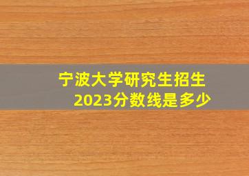 宁波大学研究生招生2023分数线是多少