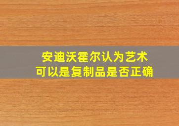 安迪沃霍尔认为艺术可以是复制品是否正确