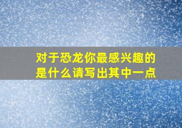 对于恐龙你最感兴趣的是什么请写出其中一点