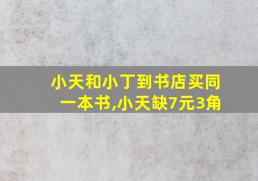 小天和小丁到书店买同一本书,小天缺7元3角