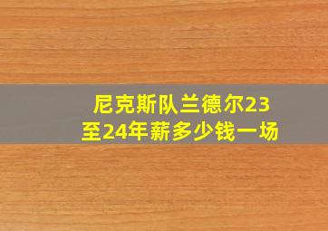 尼克斯队兰德尔23至24年薪多少钱一场