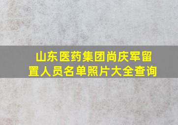 山东医药集团尚庆军留置人员名单照片大全查询