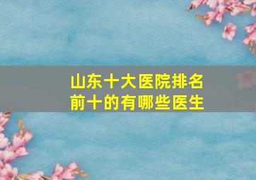 山东十大医院排名前十的有哪些医生