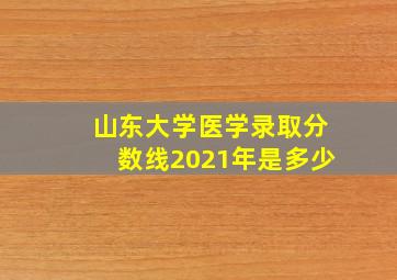 山东大学医学录取分数线2021年是多少