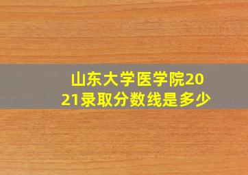 山东大学医学院2021录取分数线是多少